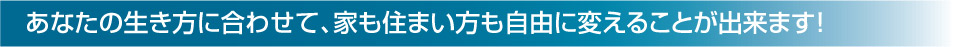 あなたの生き方に合わせて、家も住まい方も自由に変えることが出来ます！