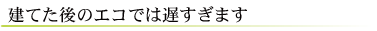 建てた後のエコでは遅すぎます