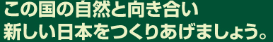 この国の自然と向き合い、新しい日本をつくりあげましょう。