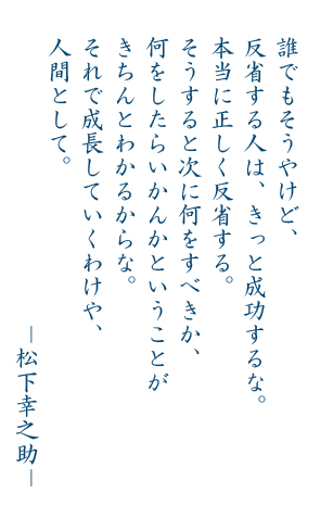 誰でもそうやけど、反省する人は、きっと成功するな。本当に正しく反省する。そうすると次に何をするべきか、何をしたらいかんかということがきちんとわかるからな。それで成長していくわけや、人間として。―松下幸之助―