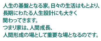 人生の基盤となる家。日々はもとより、長期にわたる人生設計にも大きく関わってきます。つまり家は、人間成長、人言形成の場として重要な場となるのです。