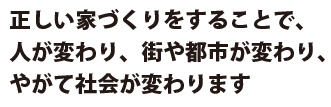 正しい家づくりをすることで、人が変わり、街や都市が変わり、やがて社会が変わります