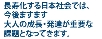 長寿化する日本社会では、今後ますます大人の成長･発達が重要な課題となってきます。