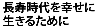 長寿時代を幸せに生きるために