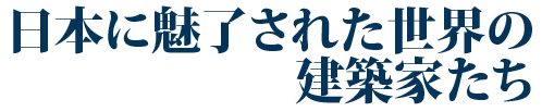 日本に魅了された世界の建築家たち