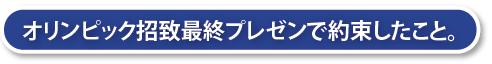 オリンピック招致最終プレゼンで約束したこと。