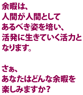 余暇は、人間が人間としてあるべき姿を培い、活発に生きていく活力となります。さあ、あなたはどんな余暇を楽しみますか？