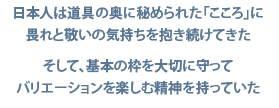 日本人は道具の奥に秘められた「こころ」に畏れと敬いの気持ちを抱き続けてきた／そして、基本の枠を大切に守ってバリエーションを楽しむ精神を持っていた