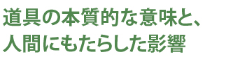 道具の本質的な意味と、人間にもたらされた影響