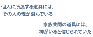 個人に所属する道具には、その人の魂が潜んでいる／家族共同の道具には神がいると信じられていた