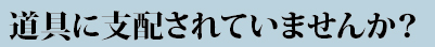 道具に支配されていませんか？