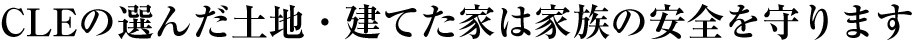 CLEの選んだ土地・建てた家は家族の安全を守ります
