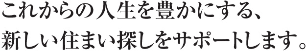 これからの人生を豊かにする新しい住まい探しをサポートします