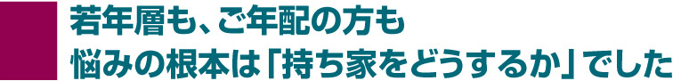 若年層も、ご年配の方も悩みの根本は「持ち家をどうするか」でした